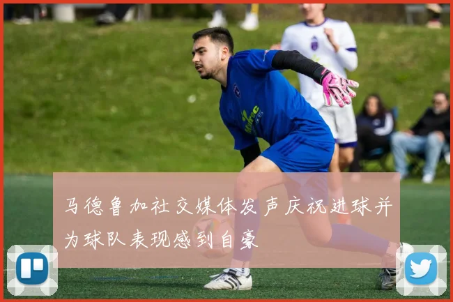马德鲁加社交媒体发声庆祝进球并为球队表现感到自豪