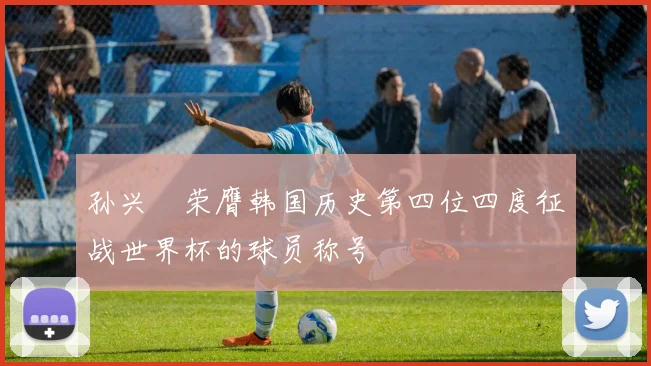 孙兴慜荣膺韩国历史第四位四度征战世界杯的球员称号