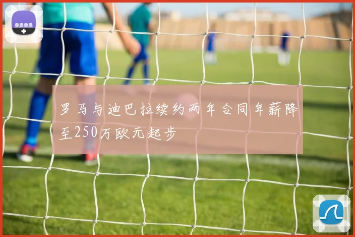 罗马与迪巴拉续约两年合同年薪降至250万欧元起步