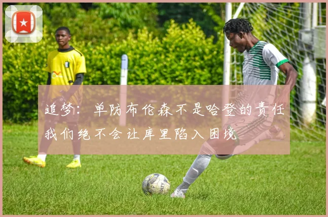 追梦：单防布伦森不是哈登的责任我们绝不会让库里陷入困境