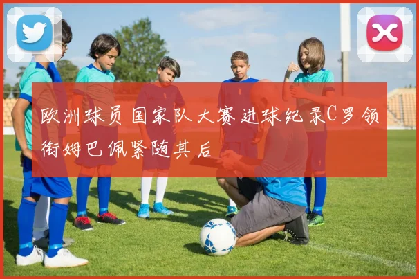 欧洲球员国家队大赛进球纪录C罗领衔姆巴佩紧随其后