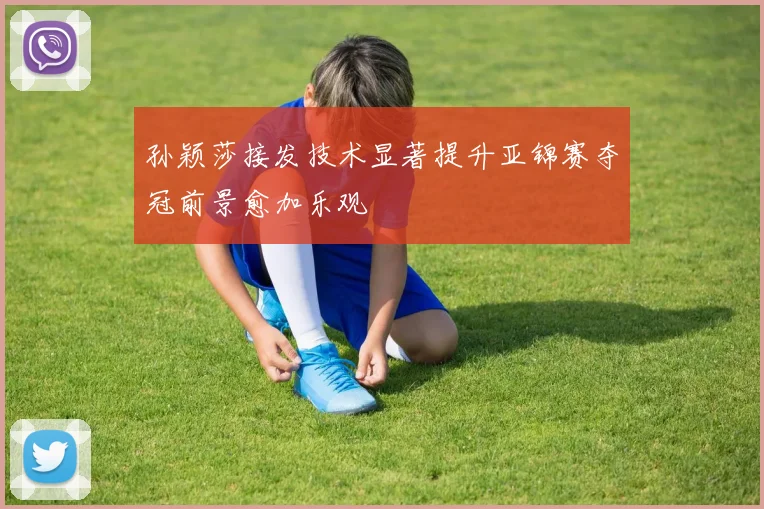 孙颖莎接发技术显著提升亚锦赛夺冠前景愈加乐观